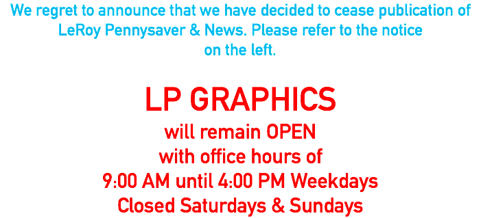 We regret to announce that we have decided to cease publication of LeRoy Pennysaver & News. Please refer to the notice on the left. LP GRAPHICS will remain OPEN with office hours of 9:00 AM until 4:00 PM Weekdays Closed Saturdays & Sundays